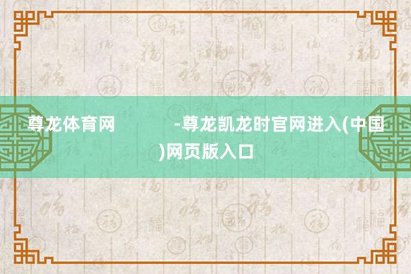 尊龙体育网            -尊龙凯龙时官网进入(中国)网页版入口