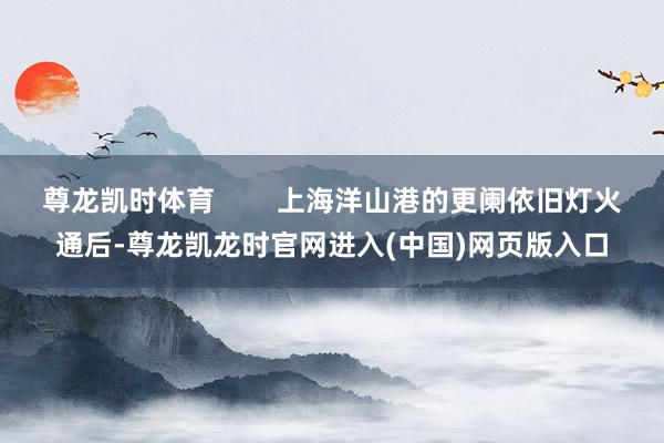 尊龙凯时体育        上海洋山港的更阑依旧灯火通后-尊龙凯龙时官网进入(中国)网页版入口