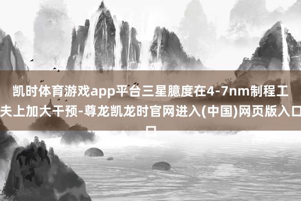 凯时体育游戏app平台三星臆度在4-7nm制程工夫上加大干预-尊龙凯龙时官网进入(中国)网页版入口