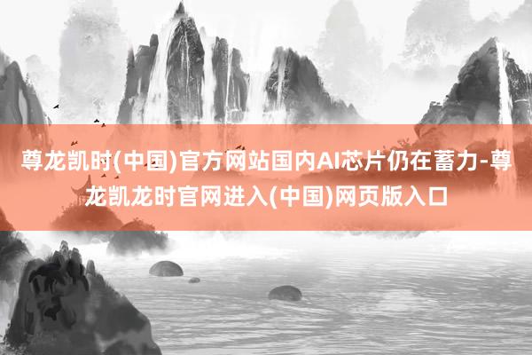 尊龙凯时(中国)官方网站国内AI芯片仍在蓄力-尊龙凯龙时官网进入(中国)网页版入口