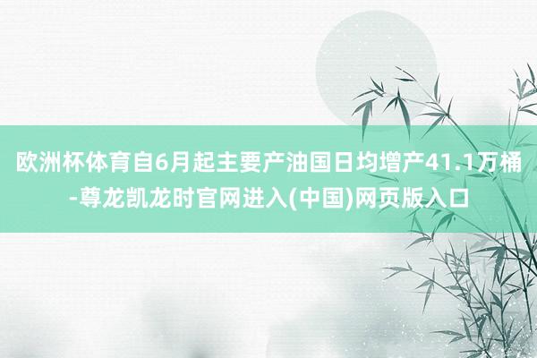 欧洲杯体育自6月起主要产油国日均增产41.1万桶-尊龙凯龙时官网进入(中国)网页版入口