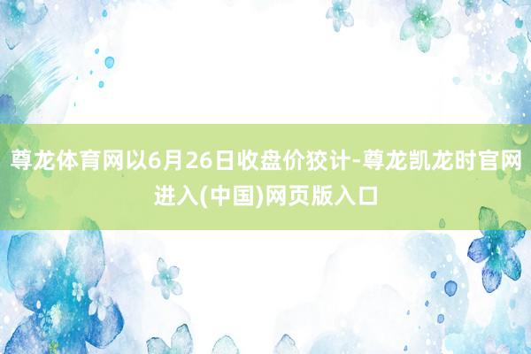 尊龙体育网以6月26日收盘价狡计-尊龙凯龙时官网进入(中国)网页版入口