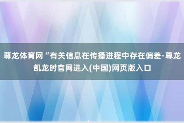 尊龙体育网“有关信息在传播进程中存在偏差-尊龙凯龙时官网进入(中国)网页版入口