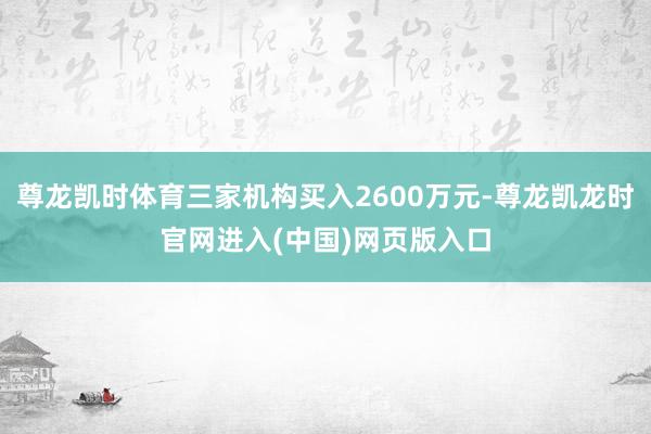 尊龙凯时体育三家机构买入2600万元-尊龙凯龙时官网进入(中国)网页版入口