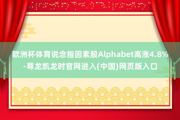 欧洲杯体育　　说念指因素股Alphabet高涨4.8%-尊龙凯龙时官网进入(中国)网页版入口