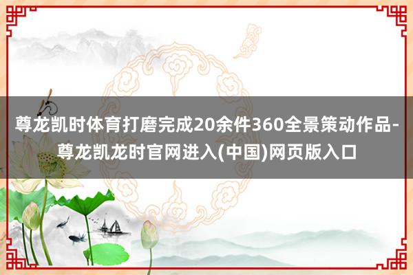 尊龙凯时体育打磨完成20余件360全景策动作品-尊龙凯龙时官网进入(中国)网页版入口