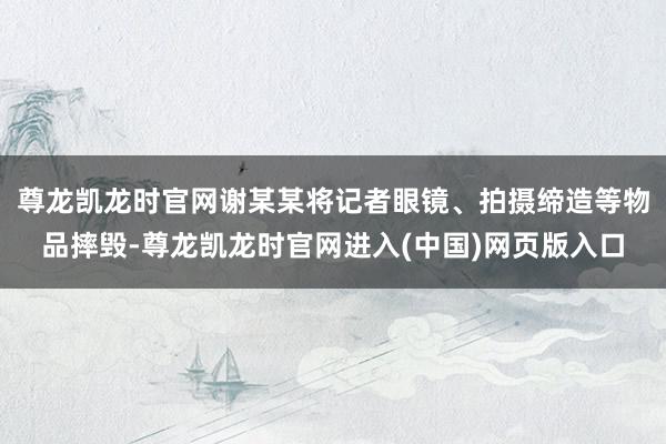 尊龙凯龙时官网谢某某将记者眼镜、拍摄缔造等物品摔毁-尊龙凯龙时官网进入(中国)网页版入口