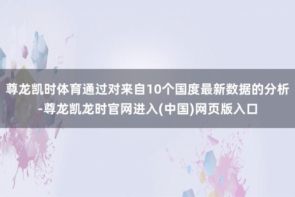 尊龙凯时体育通过对来自10个国度最新数据的分析-尊龙凯龙时官网进入(中国)网页版入口