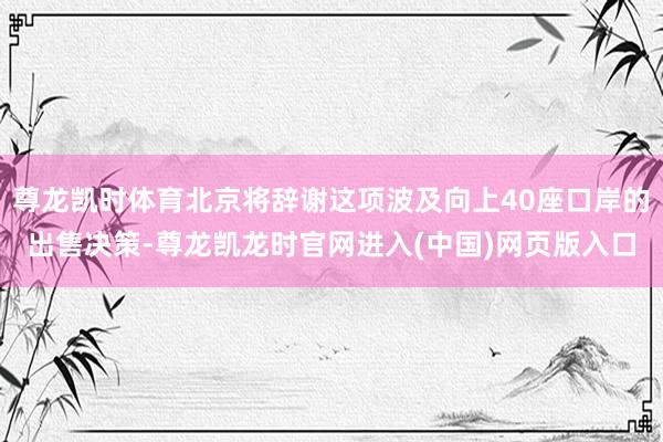 尊龙凯时体育北京将辞谢这项波及向上40座口岸的出售决策-尊龙凯龙时官网进入(中国)网页版入口