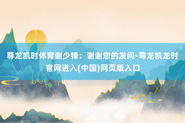 尊龙凯时体育　　谢少锋：谢谢您的发问-尊龙凯龙时官网进入(中国)网页版入口