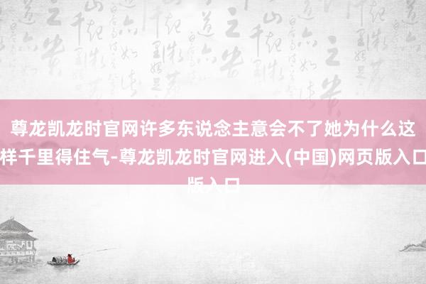 尊龙凯龙时官网许多东说念主意会不了她为什么这样千里得住气-尊龙凯龙时官网进入(中国)网页版入口