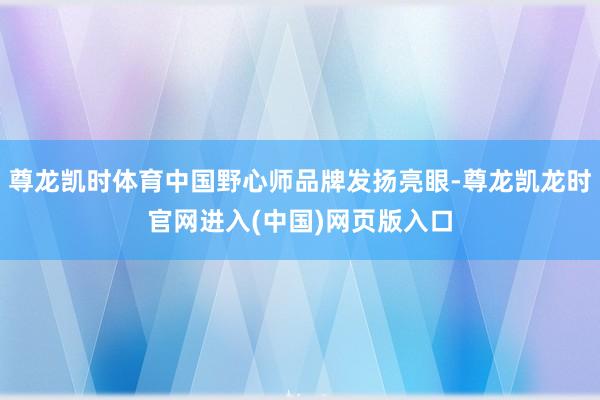 尊龙凯时体育中国野心师品牌发扬亮眼-尊龙凯龙时官网进入(中国)网页版入口