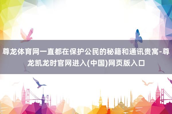 尊龙体育网一直都在保护公民的秘籍和通讯贵寓-尊龙凯龙时官网进入(中国)网页版入口