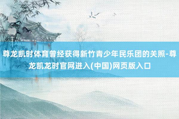 尊龙凯时体育曾经获得新竹青少年民乐团的关照-尊龙凯龙时官网进入(中国)网页版入口