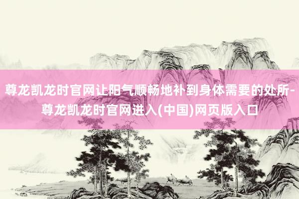 尊龙凯龙时官网让阳气顺畅地补到身体需要的处所-尊龙凯龙时官网进入(中国)网页版入口