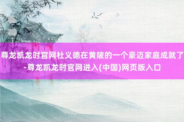 尊龙凯龙时官网杜义德在黄陂的一个豪迈家庭成就了-尊龙凯龙时官网进入(中国)网页版入口