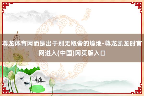 尊龙体育网而是出于别无取舍的境地-尊龙凯龙时官网进入(中国)网页版入口