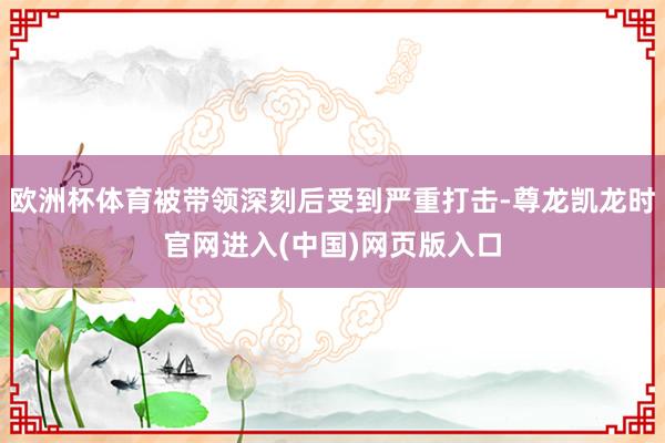 欧洲杯体育被带领深刻后受到严重打击-尊龙凯龙时官网进入(中国)网页版入口