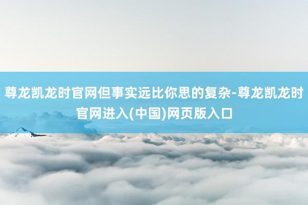 尊龙凯龙时官网但事实远比你思的复杂-尊龙凯龙时官网进入(中国)网页版入口