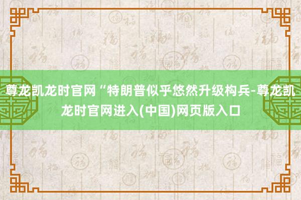 尊龙凯龙时官网“特朗普似乎悠然升级构兵-尊龙凯龙时官网进入(中国)网页版入口