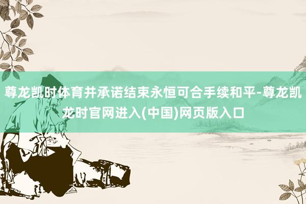 尊龙凯时体育并承诺结束永恒可合手续和平-尊龙凯龙时官网进入(中国)网页版入口
