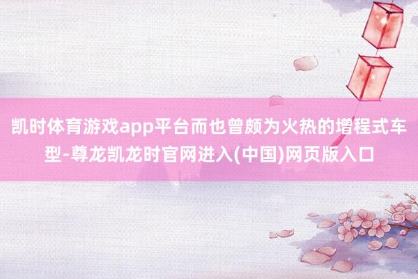 凯时体育游戏app平台而也曾颇为火热的增程式车型-尊龙凯龙时官网进入(中国)网页版入口