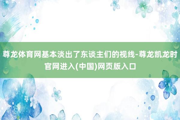尊龙体育网基本淡出了东谈主们的视线-尊龙凯龙时官网进入(中国)网页版入口
