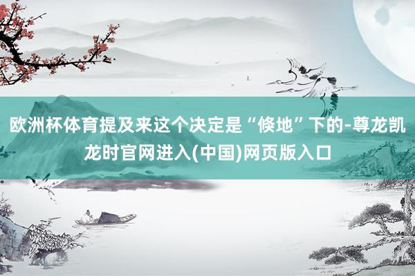 欧洲杯体育提及来这个决定是“倏地”下的-尊龙凯龙时官网进入(中国)网页版入口