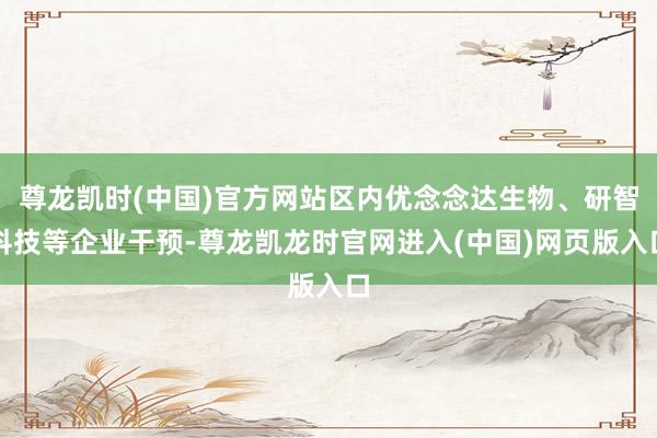 尊龙凯时(中国)官方网站区内优念念达生物、研智科技等企业干预-尊龙凯龙时官网进入(中国)网页版入口