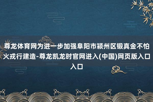 尊龙体育网为进一步加强阜阳市颍州区锻真金不怕火戎行建造-尊龙凯龙时官网进入(中国)网页版入口