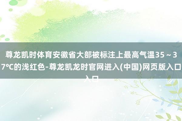 尊龙凯时体育安徽省大部被标注上最高气温35～37℃的浅红色-尊龙凯龙时官网进入(中国)网页版入口