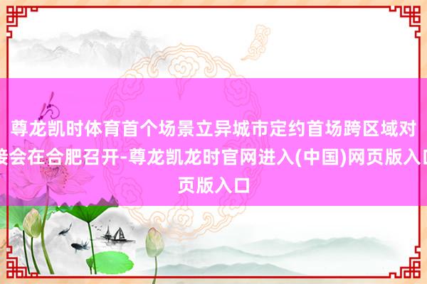 尊龙凯时体育首个场景立异城市定约首场跨区域对接会在合肥召开-尊龙凯龙时官网进入(中国)网页版入口