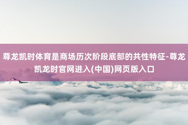 尊龙凯时体育是商场历次阶段底部的共性特征-尊龙凯龙时官网进入(中国)网页版入口