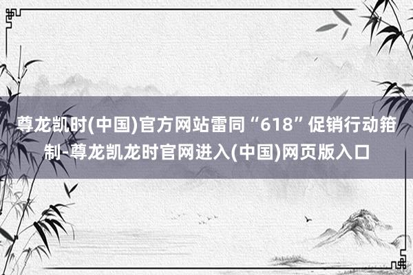 尊龙凯时(中国)官方网站雷同“618”促销行动箝制-尊龙凯龙时官网进入(中国)网页版入口