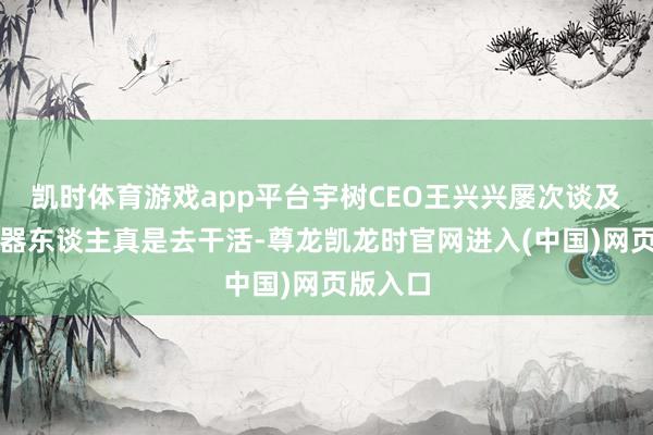 凯时体育游戏app平台宇树CEO王兴兴屡次谈及但愿机器东谈主真是去干活-尊龙凯龙时官网进入(中国)网页版入口