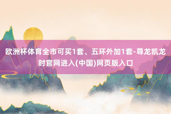 欧洲杯体育全市可买1套、五环外加1套-尊龙凯龙时官网进入(中国)网页版入口