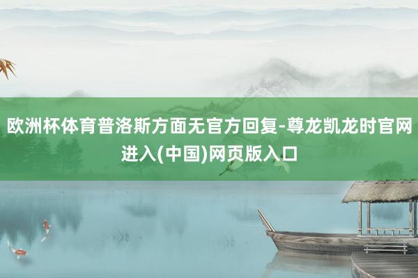 欧洲杯体育普洛斯方面无官方回复-尊龙凯龙时官网进入(中国)网页版入口