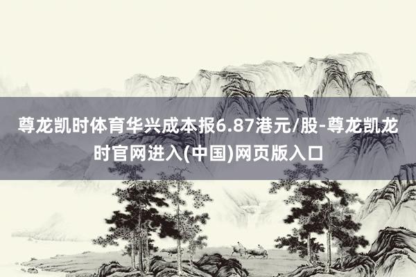 尊龙凯时体育华兴成本报6.87港元/股-尊龙凯龙时官网进入(中国)网页版入口