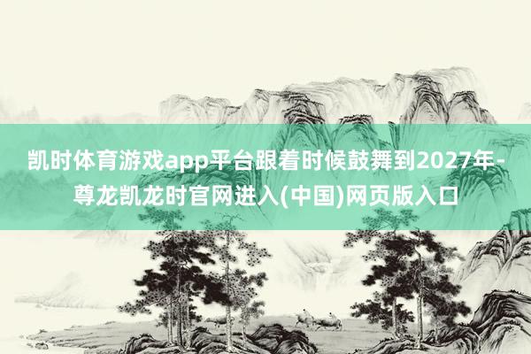 凯时体育游戏app平台跟着时候鼓舞到2027年-尊龙凯龙时官网进入(中国)网页版入口
