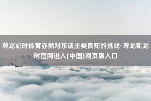 尊龙凯时体育亦然对东谈主类良知的挑战-尊龙凯龙时官网进入(中国)网页版入口