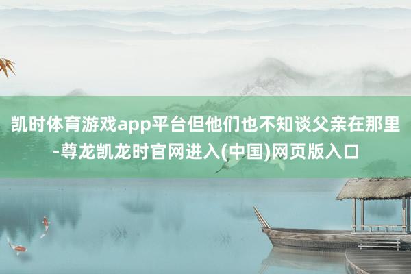 凯时体育游戏app平台但他们也不知谈父亲在那里-尊龙凯龙时官网进入(中国)网页版入口