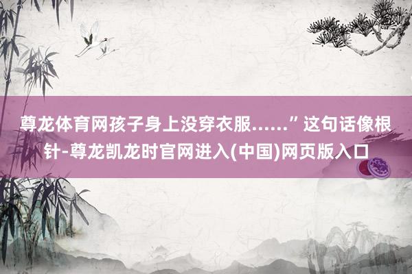 尊龙体育网孩子身上没穿衣服......”这句话像根针-尊龙凯龙时官网进入(中国)网页版入口