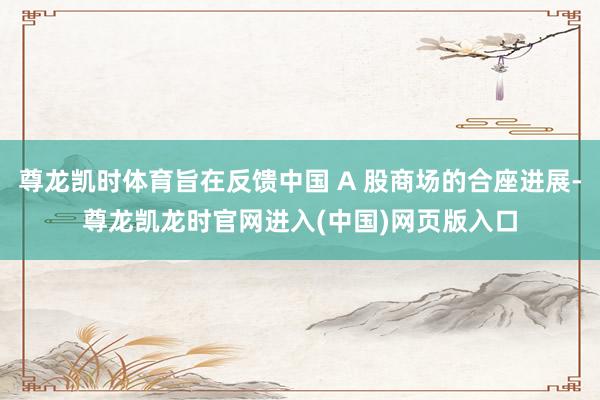 尊龙凯时体育旨在反馈中国 A 股商场的合座进展-尊龙凯龙时官网进入(中国)网页版入口