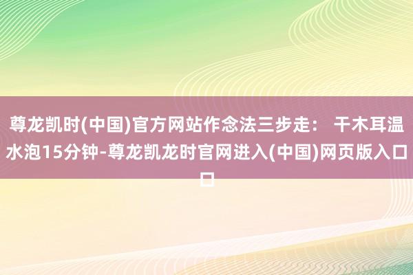 尊龙凯时(中国)官方网站作念法三步走： 干木耳温水泡15分钟-尊龙凯龙时官网进入(中国)网页版入口