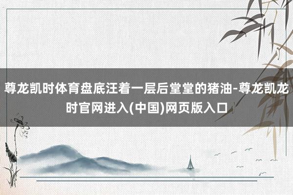 尊龙凯时体育盘底汪着一层后堂堂的猪油-尊龙凯龙时官网进入(中国)网页版入口