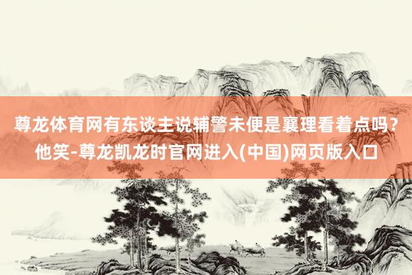 尊龙体育网有东谈主说辅警未便是襄理看着点吗?他笑-尊龙凯龙时官网进入(中国)网页版入口