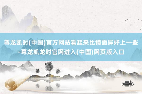 尊龙凯时(中国)官方网站看起来比镜面屏好上一些-尊龙凯龙时官网进入(中国)网页版入口
