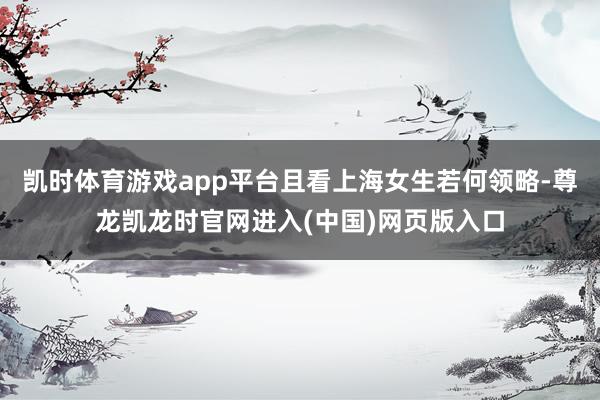 凯时体育游戏app平台且看上海女生若何领略-尊龙凯龙时官网进入(中国)网页版入口