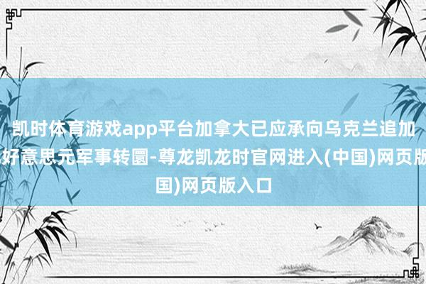 凯时体育游戏app平台加拿大已应承向乌克兰追加20亿好意思元军事转圜-尊龙凯龙时官网进入(中国)网页版入口