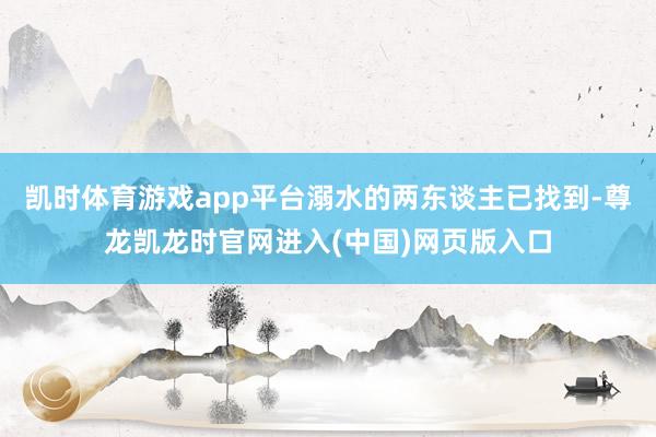 凯时体育游戏app平台溺水的两东谈主已找到-尊龙凯龙时官网进入(中国)网页版入口